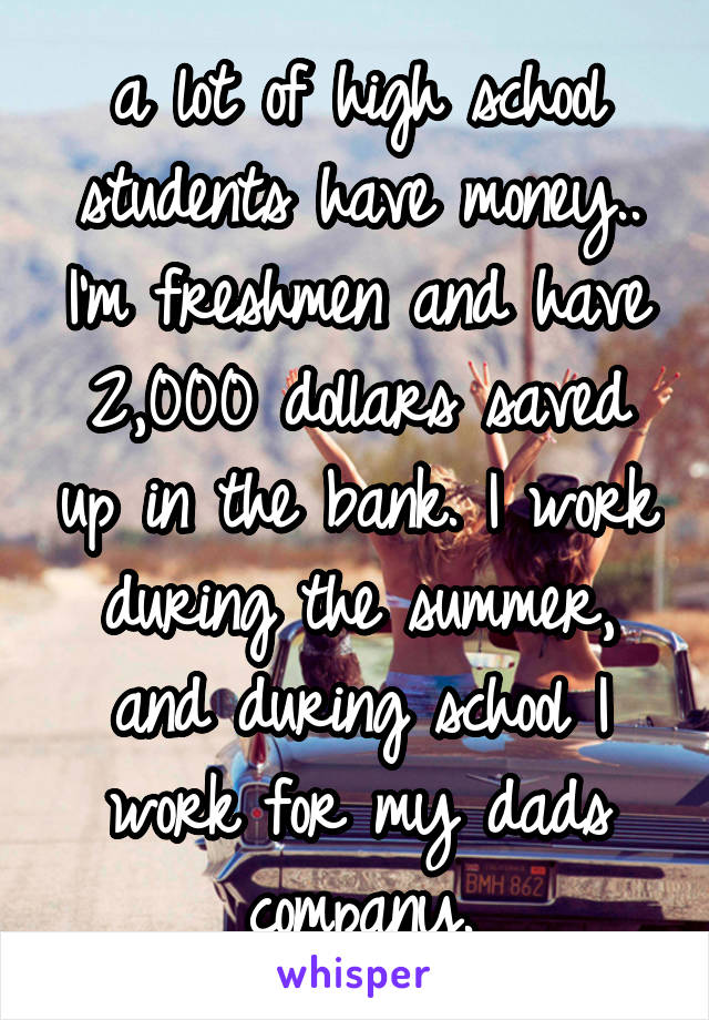 a lot of high school students have money.. I'm freshmen and have 2,000 dollars saved up in the bank. I work during the summer, and during school I work for my dads company.