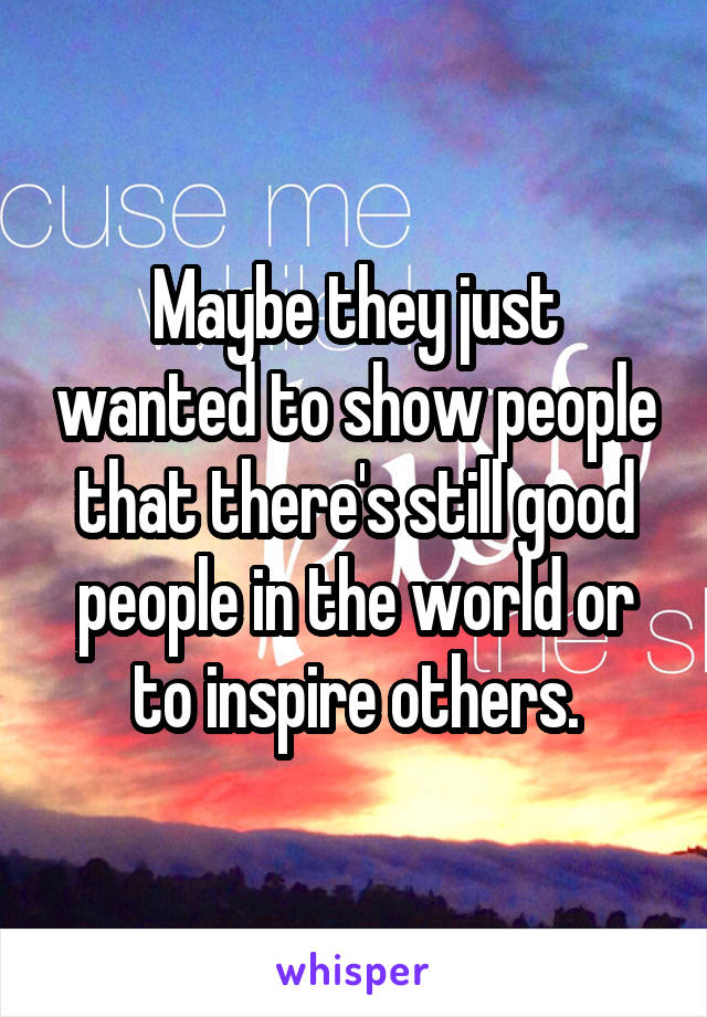 Maybe they just wanted to show people that there's still good people in the world or to inspire others.