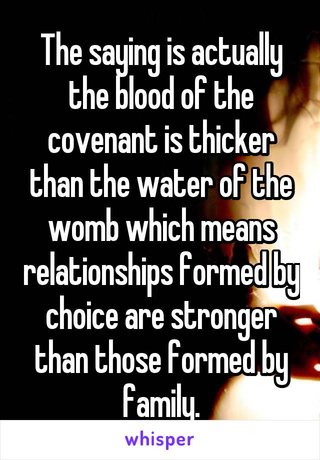 The saying is actually the blood of the covenant is thicker than the water of the womb which means relationships formed by choice are stronger than those formed by family.