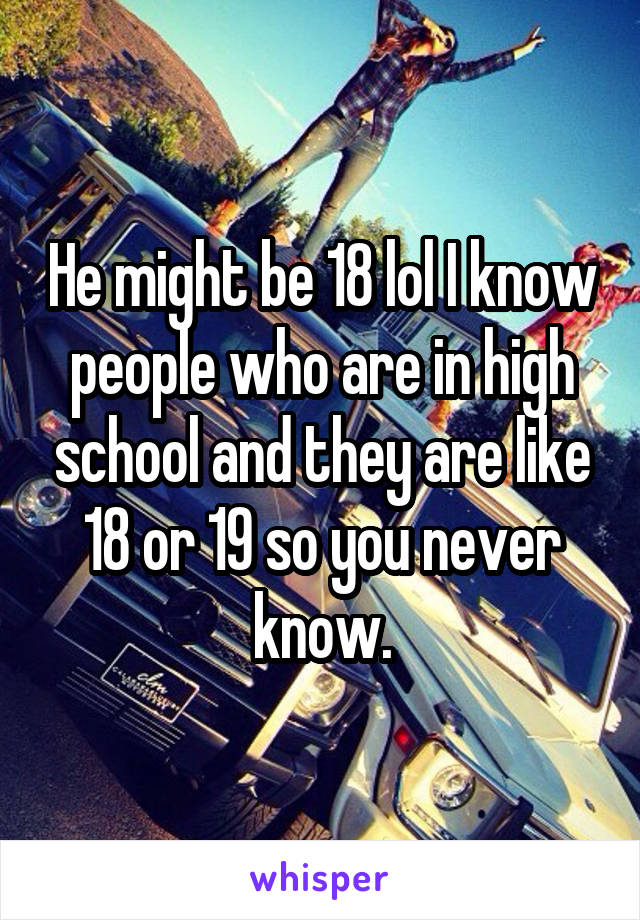 He might be 18 lol I know people who are in high school and they are like 18 or 19 so you never know.