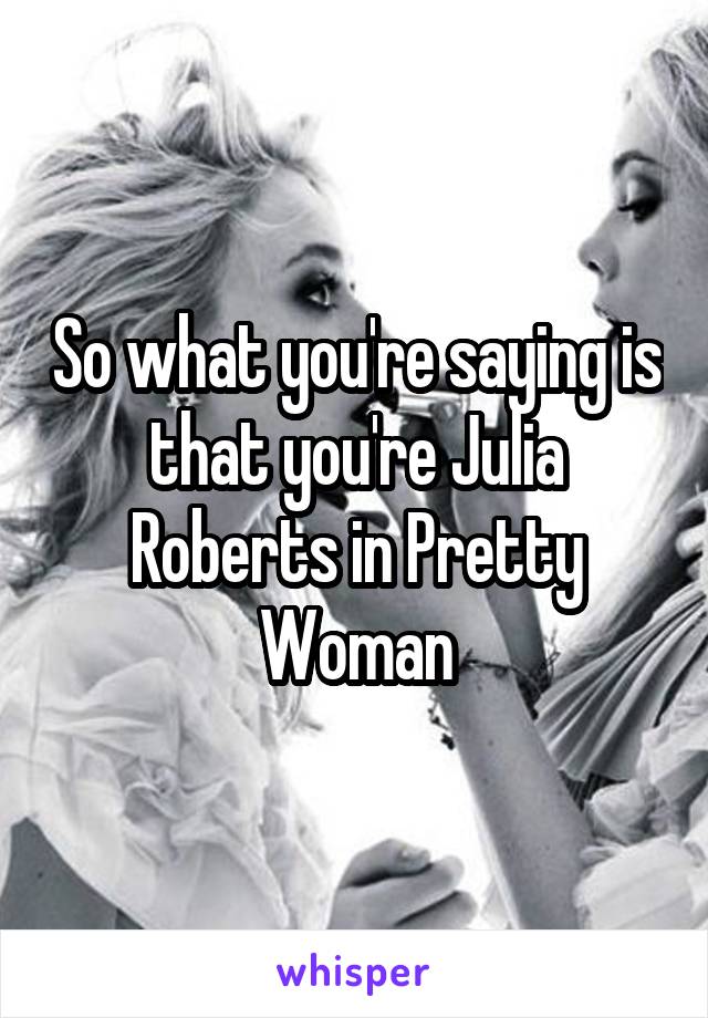 So what you're saying is that you're Julia Roberts in Pretty Woman