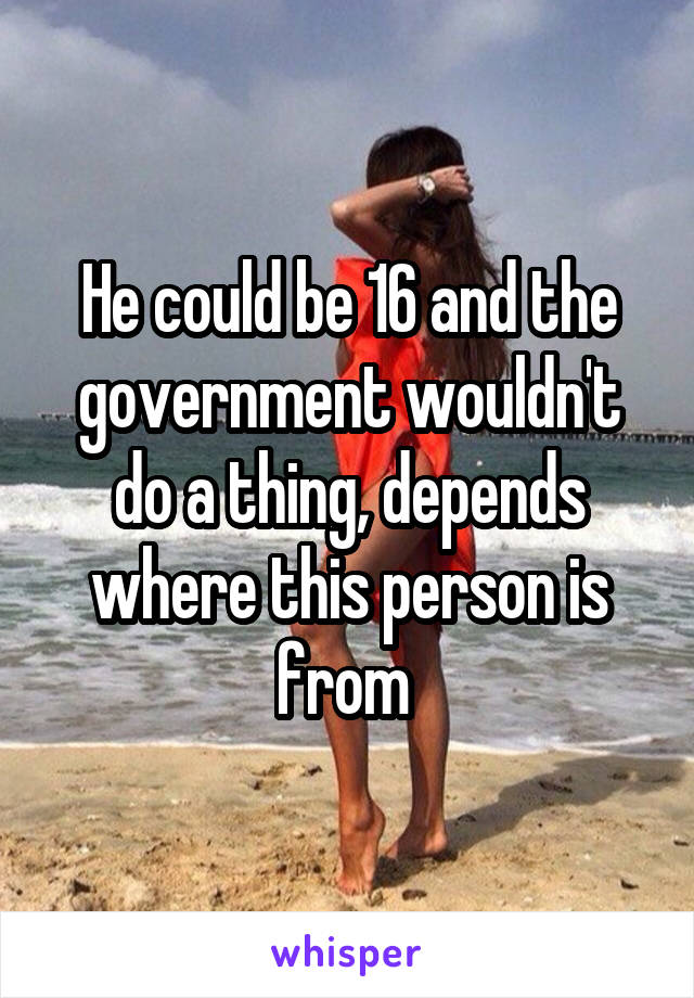 He could be 16 and the government wouldn't do a thing, depends where this person is from 