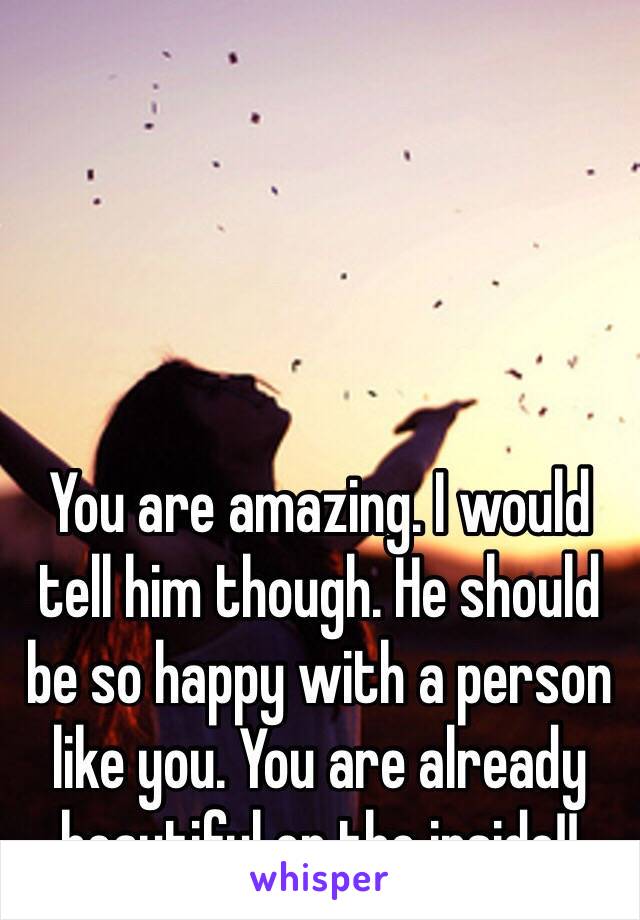 You are amazing. I would tell him though. He should be so happy with a person like you. You are already beautiful on the inside!! 