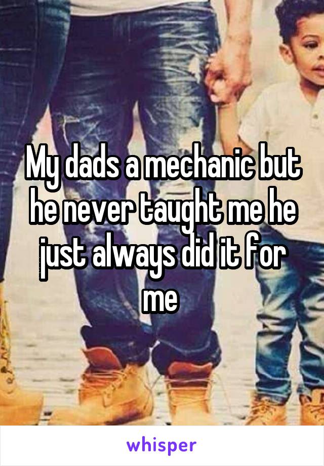 My dads a mechanic but he never taught me he just always did it for me 