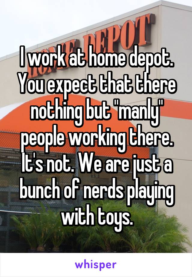 I work at home depot. You expect that there nothing but "manly" people working there. It's not. We are just a bunch of nerds playing with toys.
