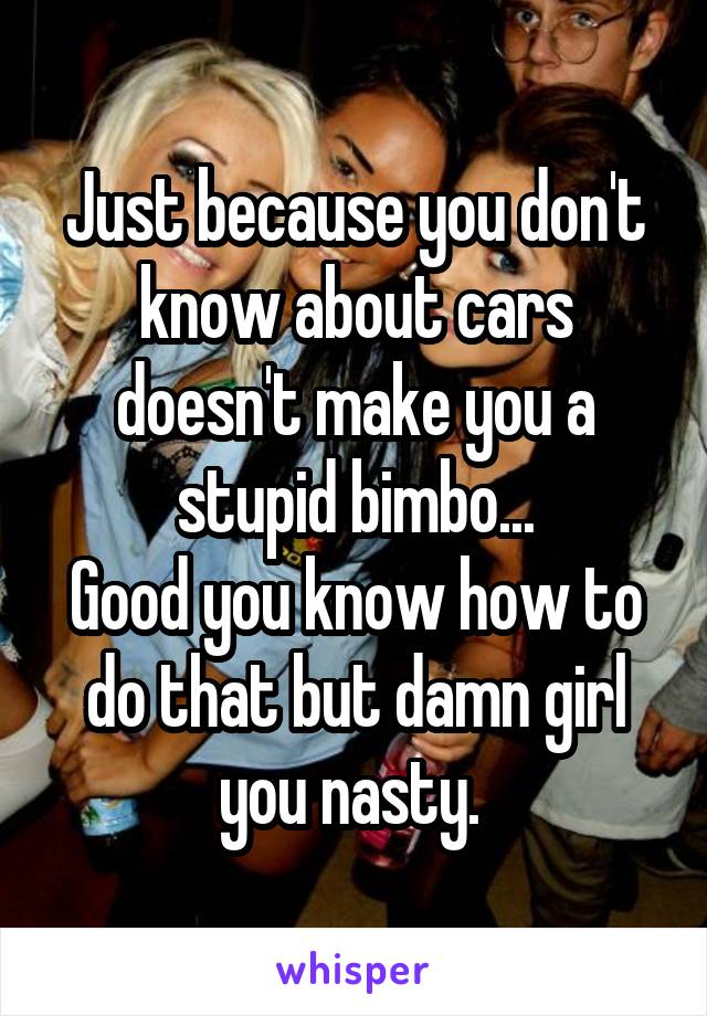 Just because you don't know about cars doesn't make you a stupid bimbo...
Good you know how to do that but damn girl you nasty. 