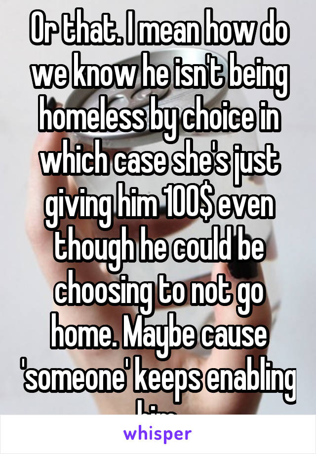 Or that. I mean how do we know he isn't being homeless by choice in which case she's just giving him 100$ even though he could be choosing to not go home. Maybe cause 'someone' keeps enabling him.