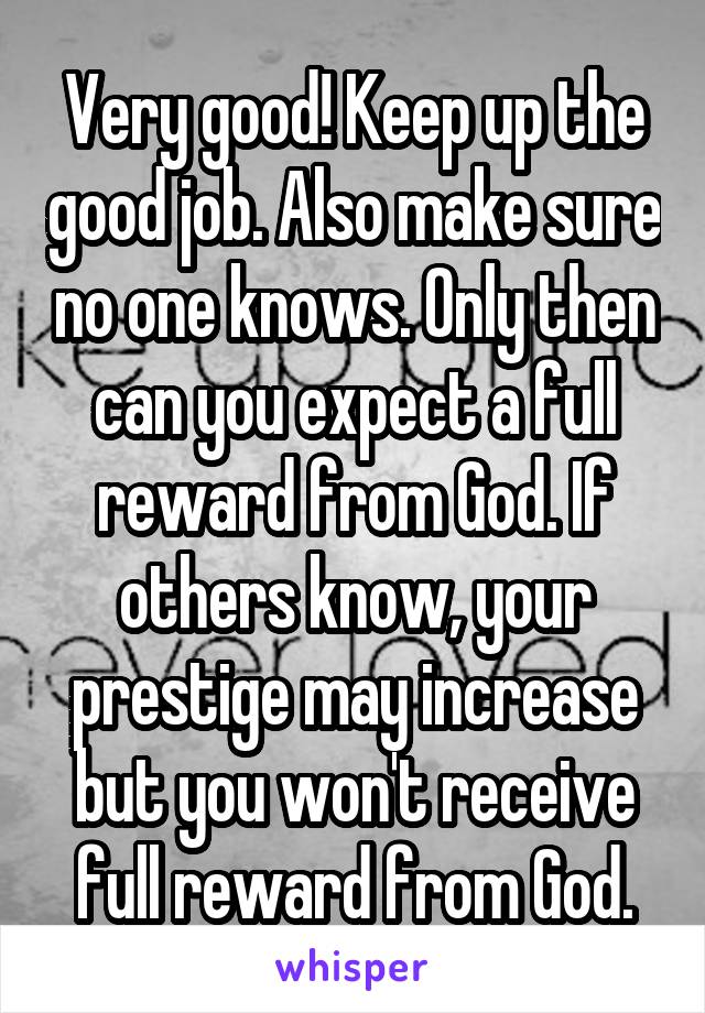 Very good! Keep up the good job. Also make sure no one knows. Only then can you expect a full reward from God. If others know, your prestige may increase but you won't receive full reward from God.
