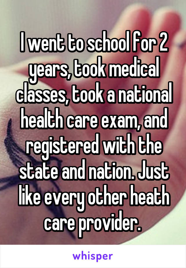 I went to school for 2 years, took medical classes, took a national health care exam, and registered with the state and nation. Just like every other heath care provider. 
