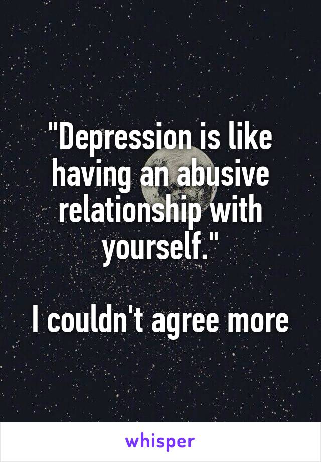 "Depression is like having an abusive relationship with yourself."

I couldn't agree more