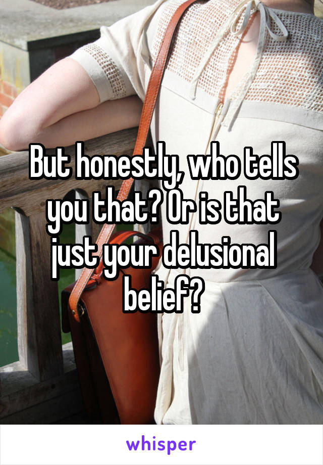 But honestly, who tells you that? Or is that just your delusional belief?