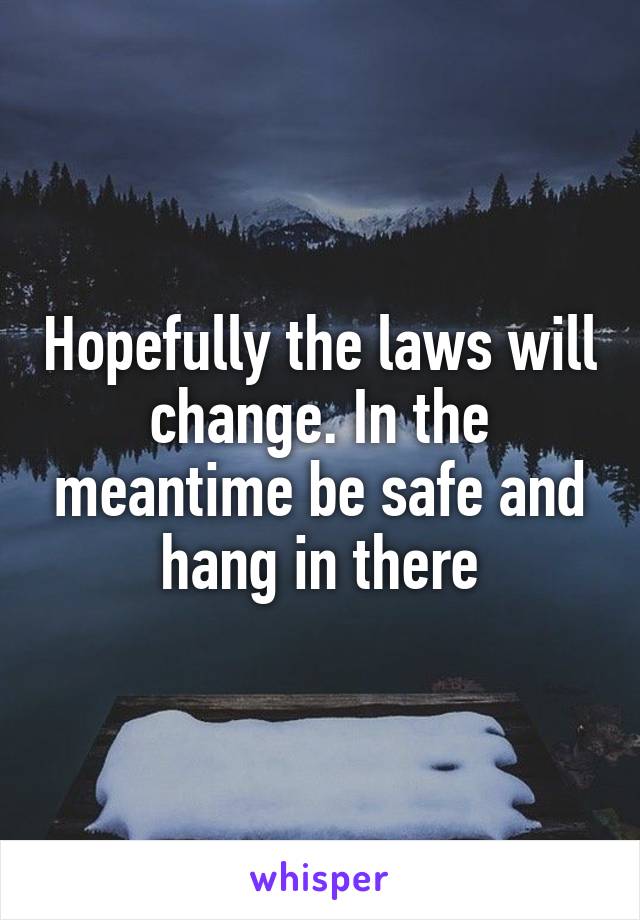 Hopefully the laws will change. In the meantime be safe and hang in there