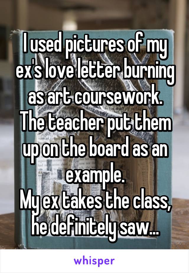 I used pictures of my ex's love letter burning as art coursework.
The teacher put them up on the board as an example.
My ex takes the class, he definitely saw...