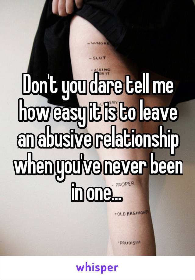 Don't you dare tell me how easy it is to leave an abusive relationship when you've never been in one... 