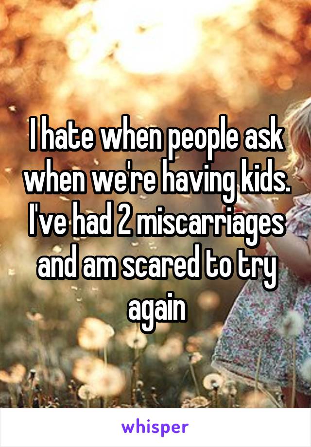I hate when people ask when we're having kids. I've had 2 miscarriages and am scared to try again