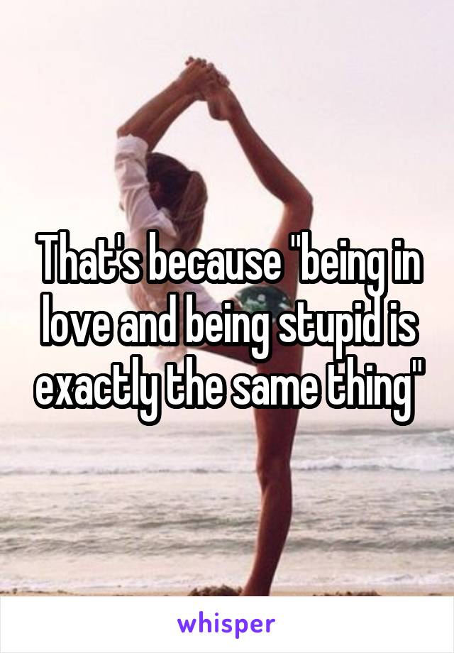 That's because "being in love and being stupid is exactly the same thing"