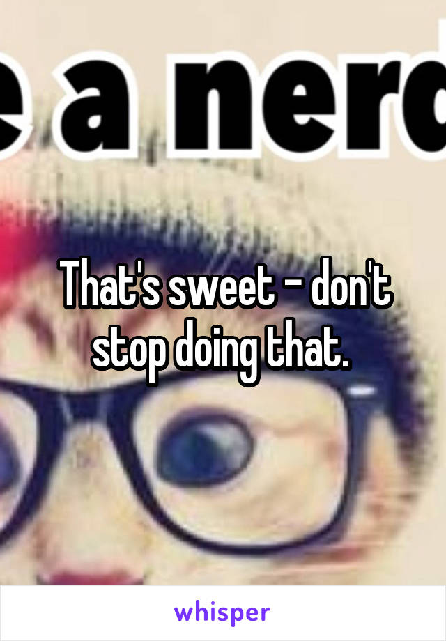 That's sweet - don't stop doing that. 