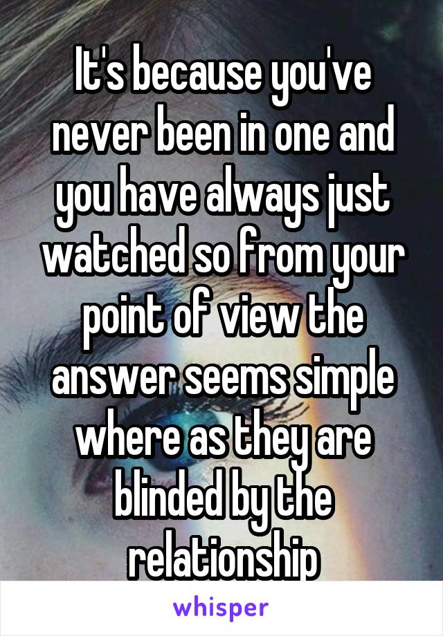 It's because you've never been in one and you have always just watched so from your point of view the answer seems simple where as they are blinded by the relationship