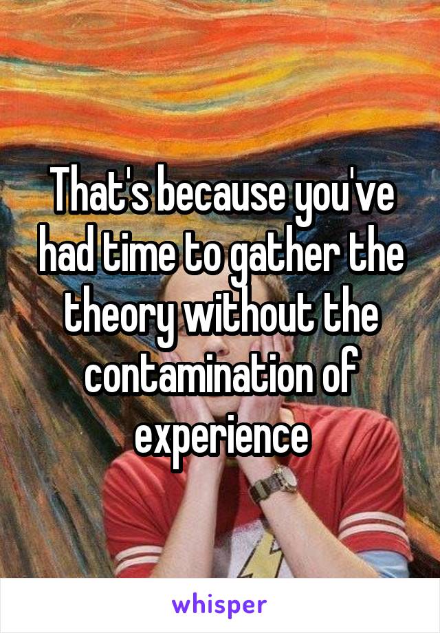 That's because you've had time to gather the theory without the contamination of experience