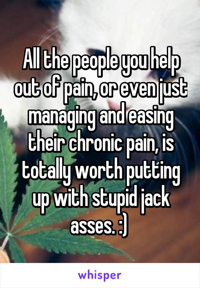 All the people you help out of pain, or even just managing and easing their chronic pain, is totally worth putting up with stupid jack asses. :) 