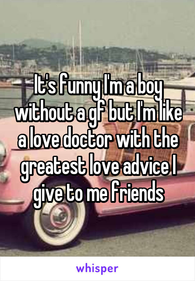 It's funny I'm a boy without a gf but I'm like a love doctor with the greatest love advice I give to me friends