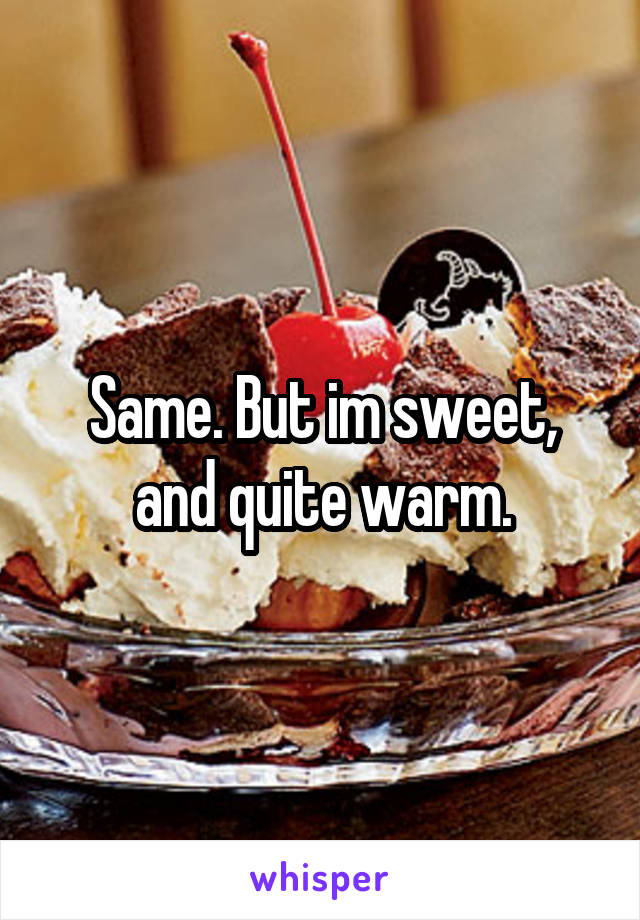 Same. But im sweet, and quite warm.