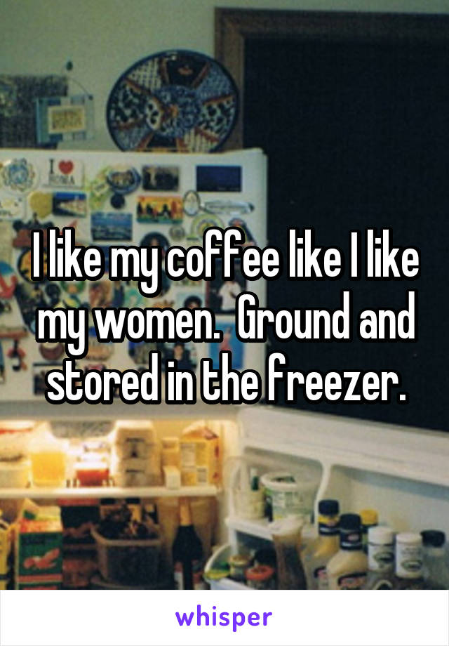 I like my coffee like I like my women.  Ground and stored in the freezer.