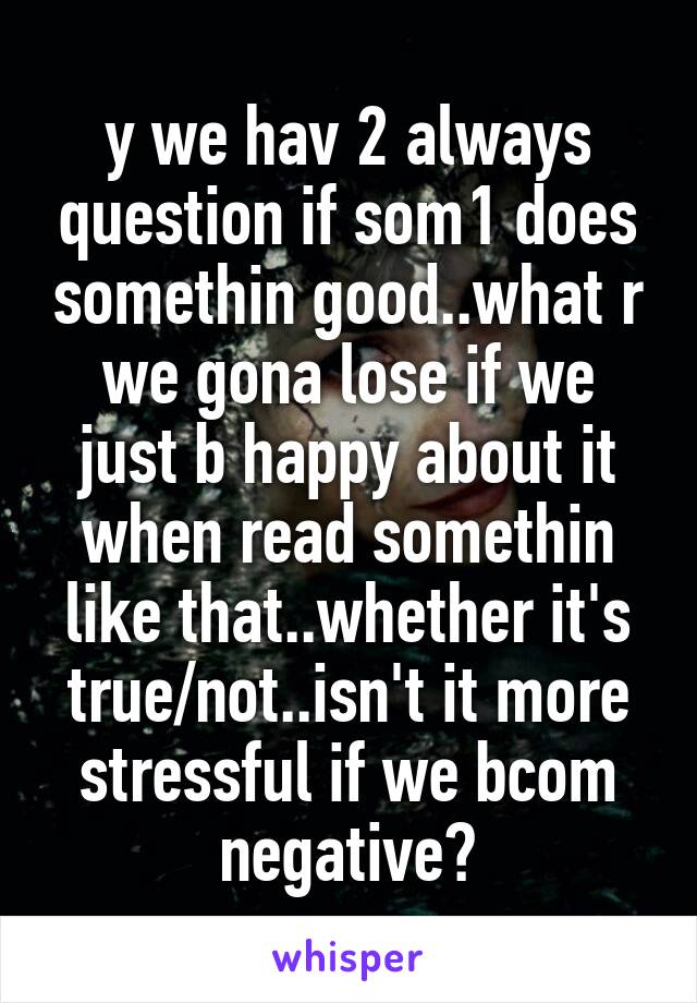 y we hav 2 always question if som1 does somethin good..what r we gona lose if we just b happy about it when read somethin like that..whether it's true/not..isn't it more stressful if we bcom negative?