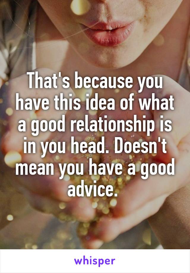 That's because you have this idea of what a good relationship is in you head. Doesn't mean you have a good advice. 