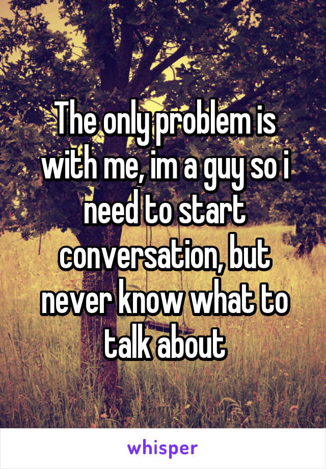 The only problem is with me, im a guy so i need to start conversation, but never know what to talk about