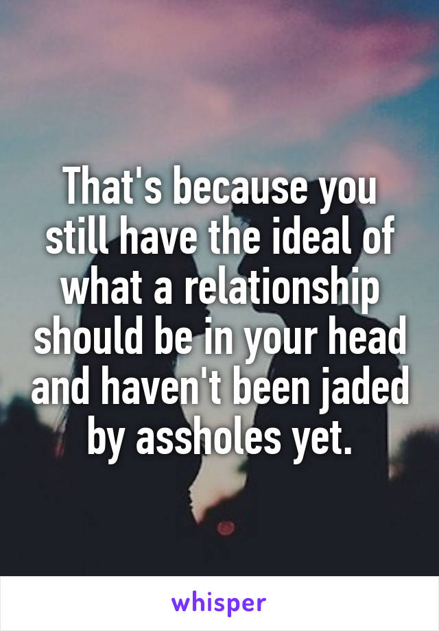 That's because you still have the ideal of what a relationship should be in your head and haven't been jaded by assholes yet.