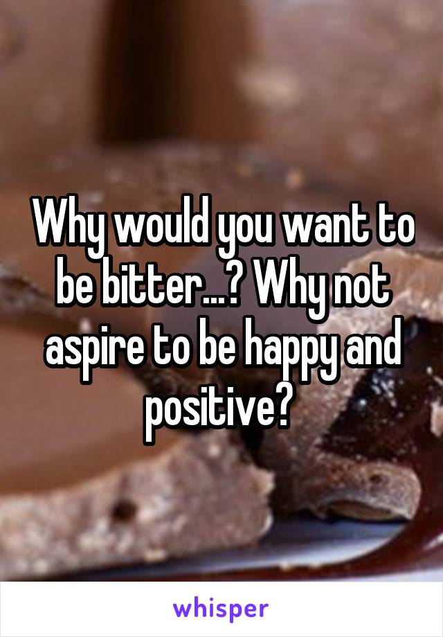 Why would you want to be bitter...? Why not aspire to be happy and positive? 