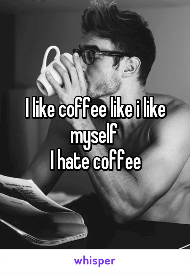 I like coffee like i like myself 
I hate coffee