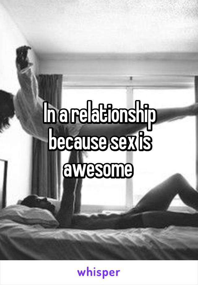 In a relationship because sex is awesome 