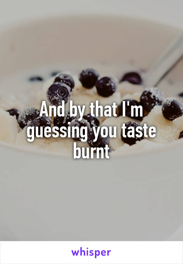 And by that I'm guessing you taste burnt