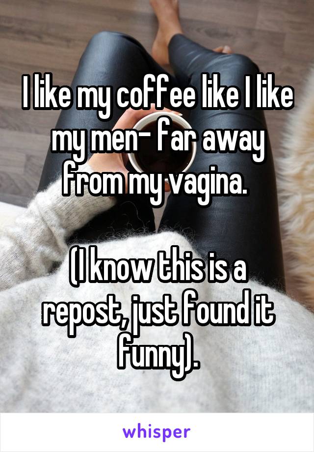 I like my coffee like I like my men- far away from my vagina. 

(I know this is a repost, just found it funny).