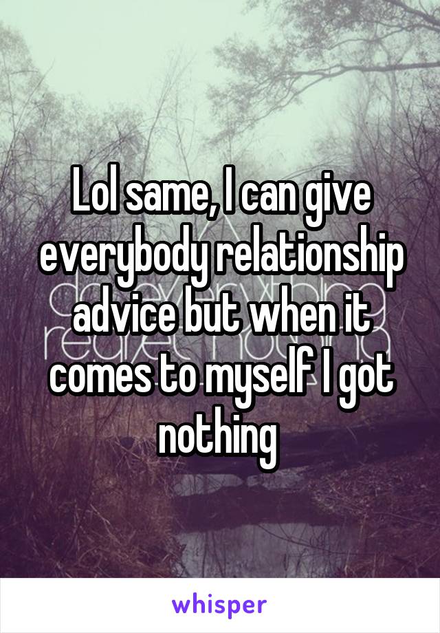 Lol same, I can give everybody relationship advice but when it comes to myself I got nothing 