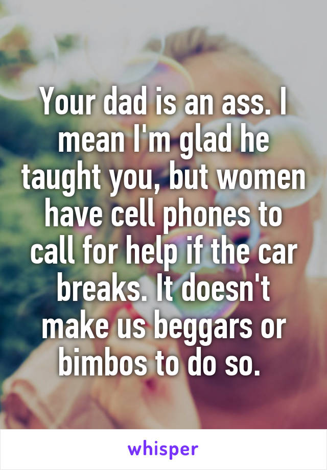 Your dad is an ass. I mean I'm glad he taught you, but women have cell phones to call for help if the car breaks. It doesn't make us beggars or bimbos to do so. 