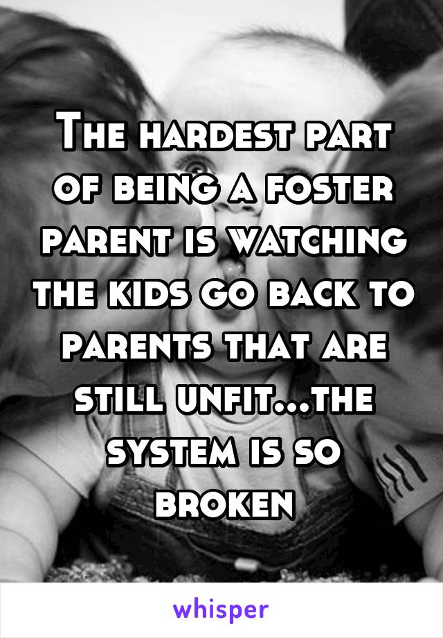 The hardest part of being a foster parent is watching the kids go back to parents that are still unfit...the system is so broken