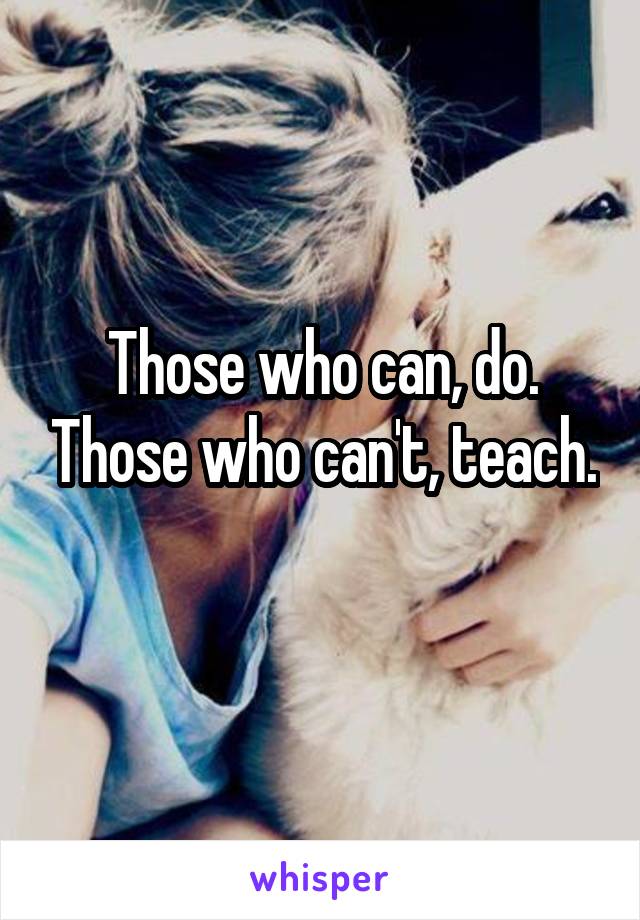 Those who can, do. Those who can't, teach. 