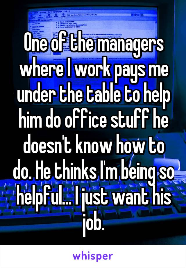 One of the managers where I work pays me under the table to help him do office stuff he doesn't know how to do. He thinks I'm being so helpful... I just want his job.