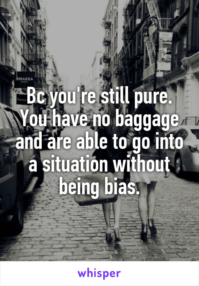 Bc you're still pure. You have no baggage and are able to go into a situation without being bias.