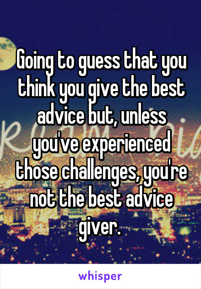 Going to guess that you think you give the best advice but, unless you've experienced those challenges, you're not the best advice giver. 