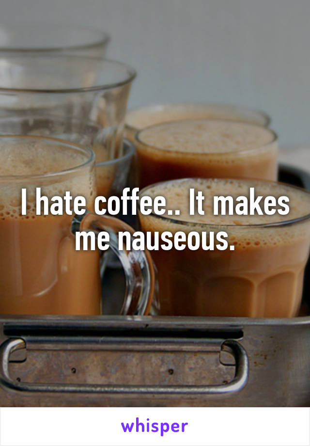 I hate coffee.. It makes me nauseous.