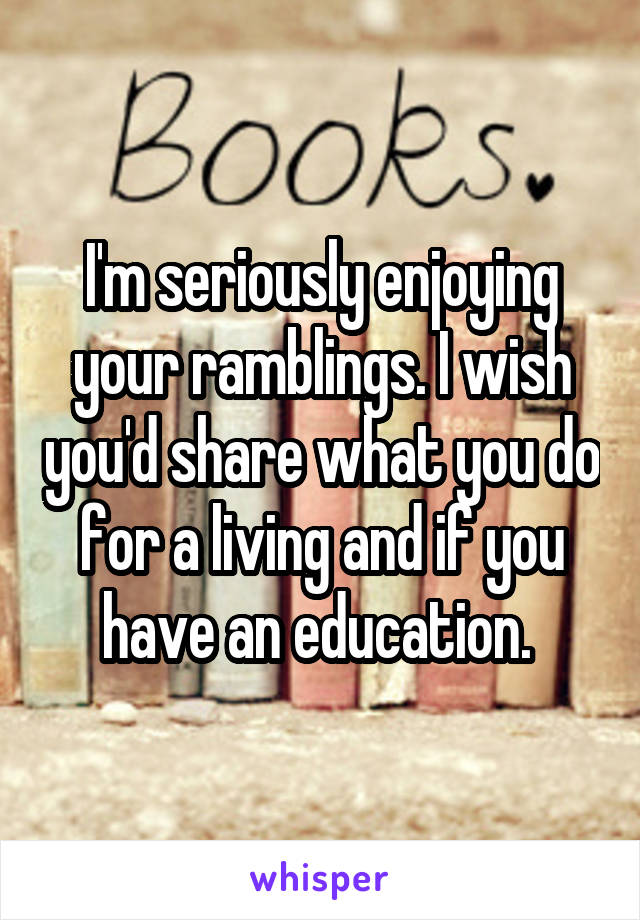 I'm seriously enjoying your ramblings. I wish you'd share what you do for a living and if you have an education. 