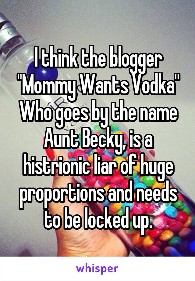 I think the blogger "Mommy Wants Vodka"
Who goes by the name Aunt Becky, is a histrionic liar of huge proportions and needs to be locked up.
