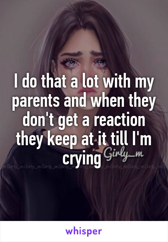 I do that a lot with my parents and when they don't get a reaction they keep at it till I'm crying 
