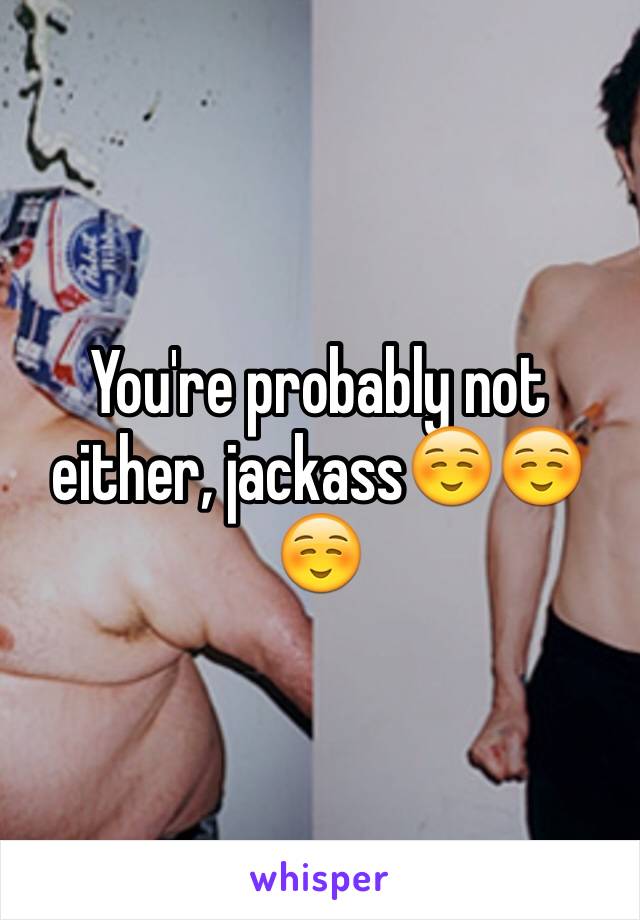 You're probably not either, jackass☺️☺️☺️