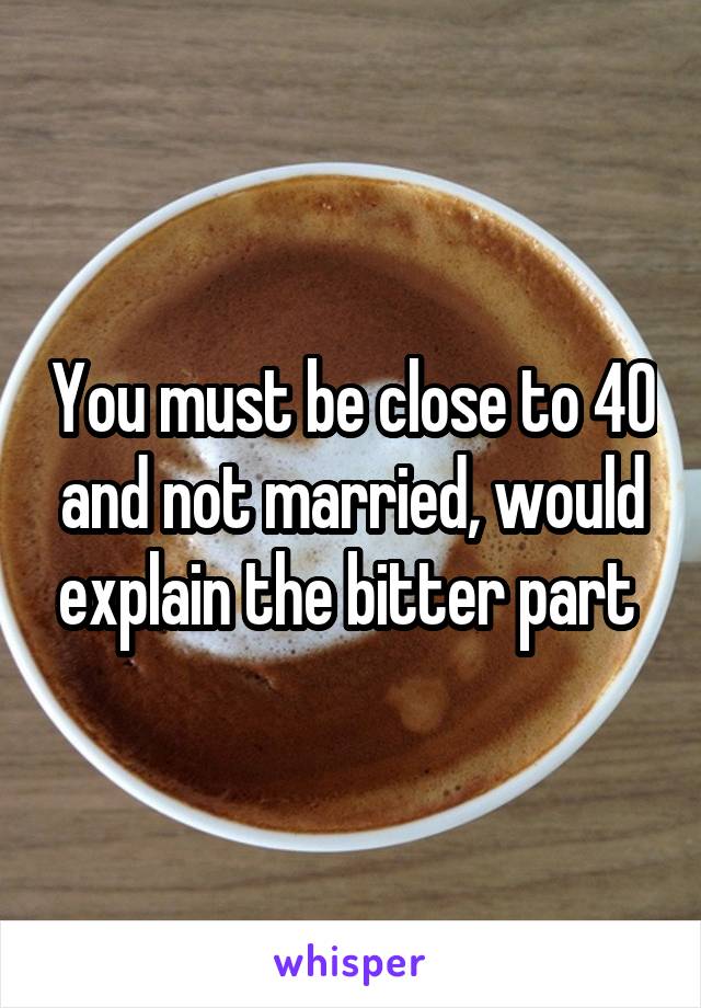 You must be close to 40 and not married, would explain the bitter part 