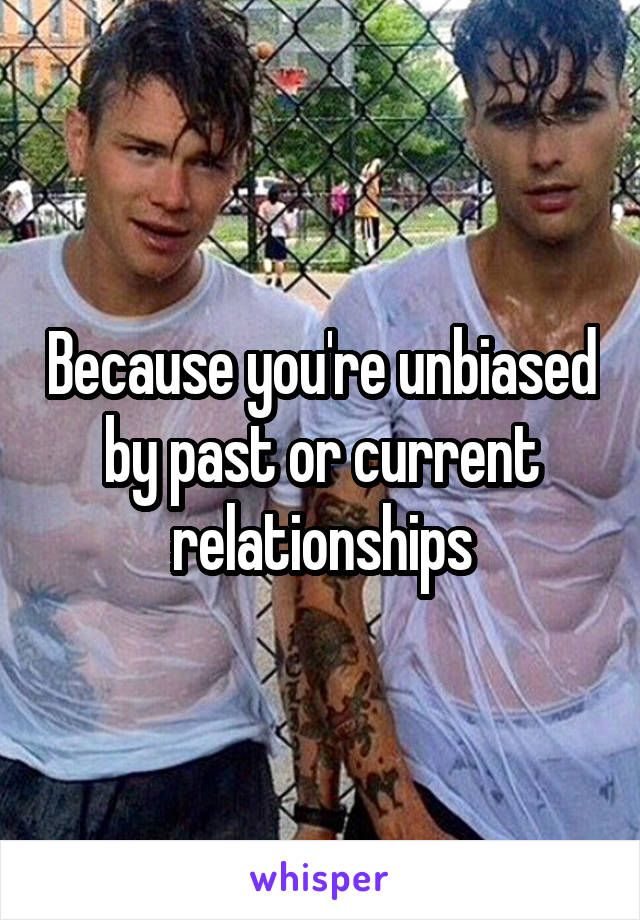 Because you're unbiased by past or current relationships